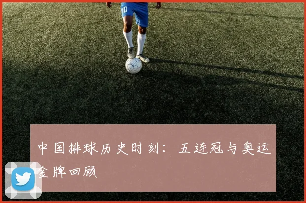 中国排球历史时刻：五连冠与奥运金牌回顾