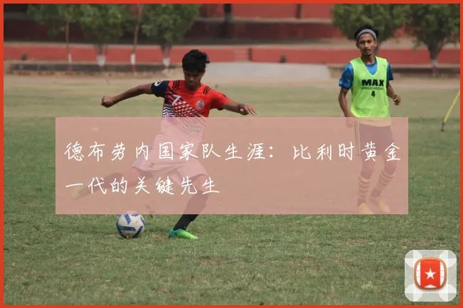 德布劳内国家队生涯:比利时黄金一代的关键先生