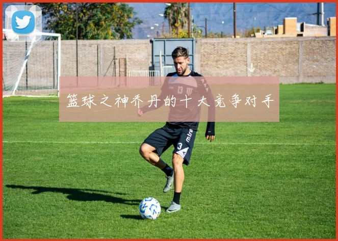 篮球之神乔丹的十大竞争对手