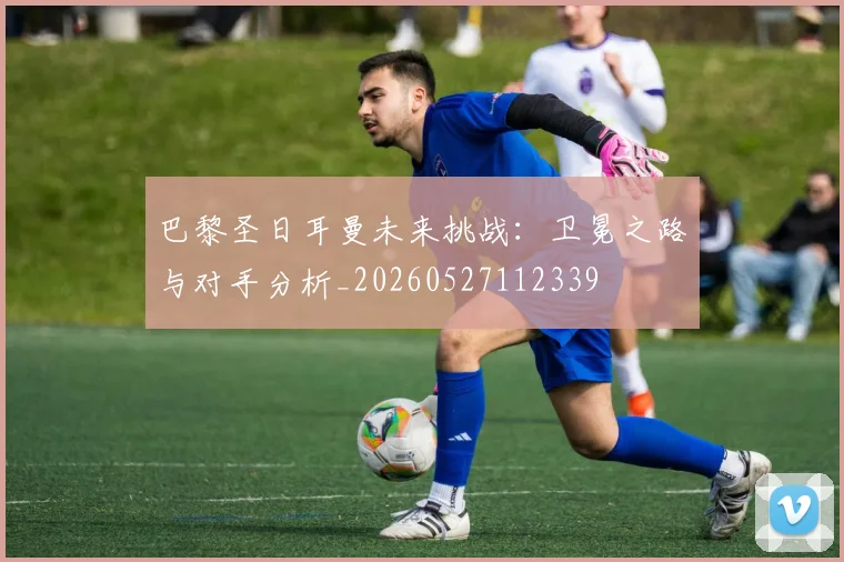 巴黎圣日耳曼未来挑战:卫冕之路与对手分析_20260527112339