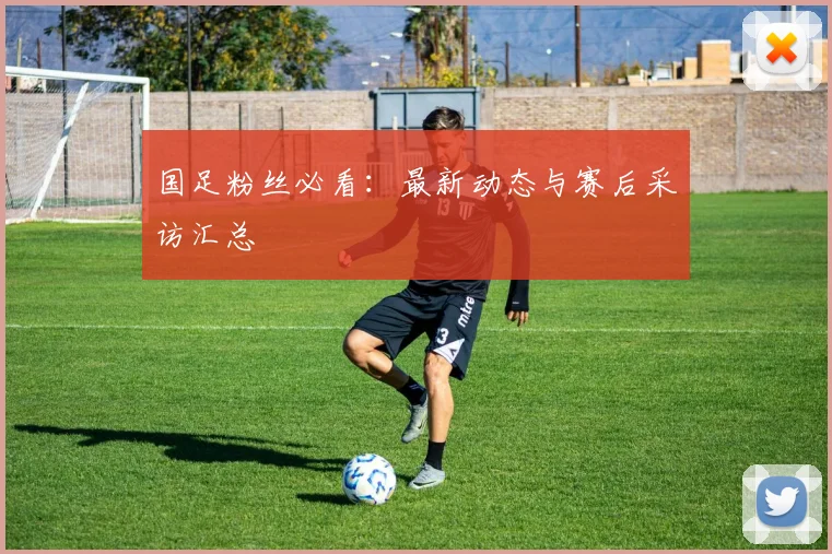 国足粉丝必看：最新动态与赛后采访汇总