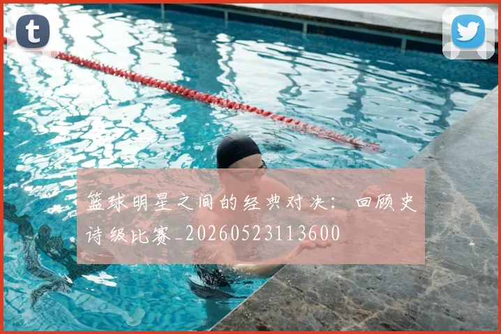 篮球明星之间的经典对决:回顾史诗级比赛_20260523113600