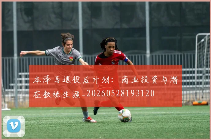 本泽马退役后计划:商业投资与潜在教练生涯_20260528193120
