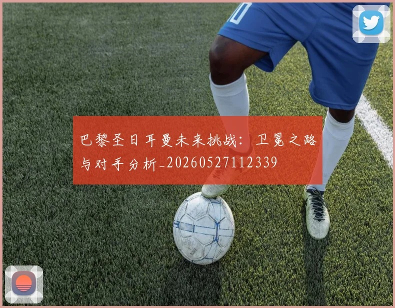 巴黎圣日耳曼未来挑战：卫冕之路与对手分析_20260527112339