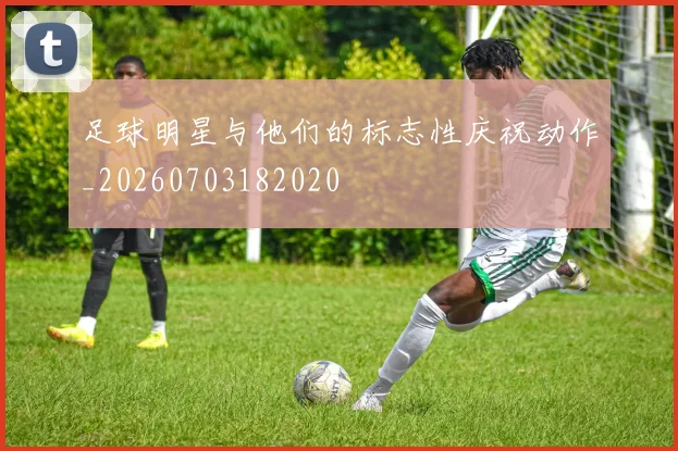 足球明星与他们的标志性庆祝动作_20260703182020