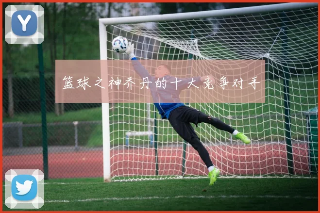 篮球之神乔丹的十大竞争对手