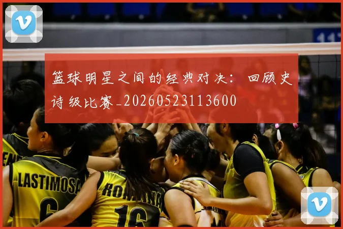 篮球明星之间的经典对决：回顾史诗级比赛_20260523113600