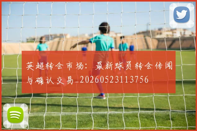 英超转会市场:最新球员转会传闻与确认交易_20260523113756