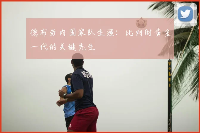 德布劳内国家队生涯：比利时黄金一代的关键先生