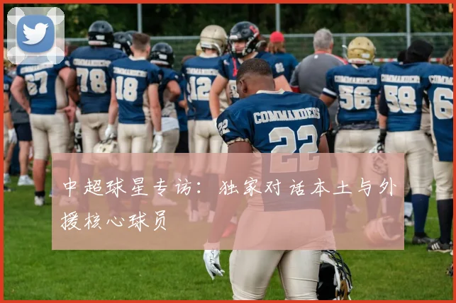 中超球星专访：独家对话本土与外援核心球员