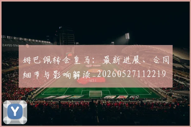 姆巴佩转会皇马：最新进展、合同细节与影响解读_20260527112219