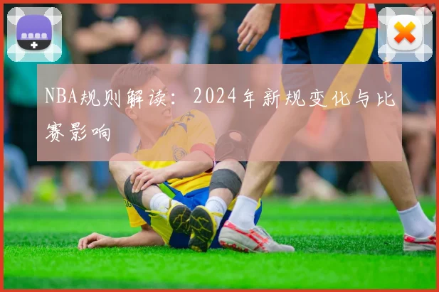 NBA规则解读：2024年新规变化与比赛影响