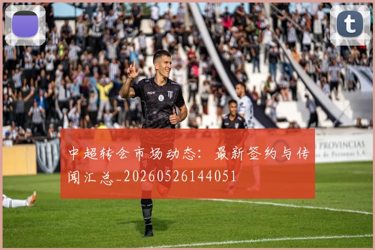 中超转会市场动态:最新签约与传闻汇总_20260526144051