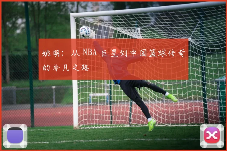 姚明：从 NBA 巨星到中国篮球传奇的非凡之路